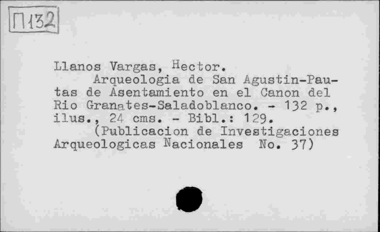 ﻿<32
Llanos Vargas, Hector.
Arqueologia de San Agustin-Pau-tas de Asentamiento en el Canon del Rio Granates-Saladoblanco. - 132 p., ilus., 24 cms. - Bibl.: 129.
(Publicacion de Investigaciones Arqueologicas Nacionales No. 37)